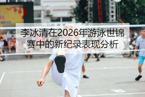 李冰清在2026年游泳世锦赛中的新纪录表现分析