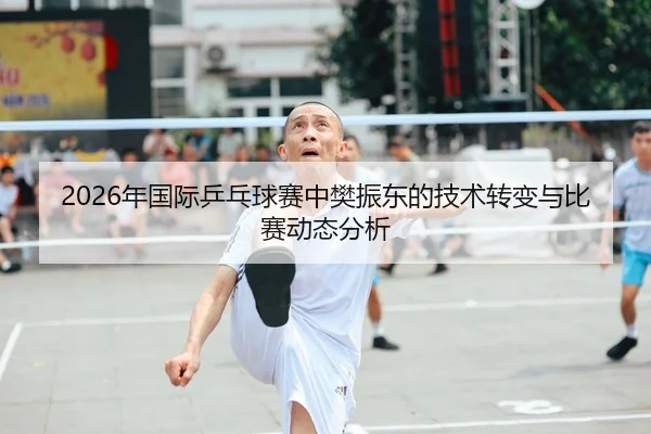 2026年国际乒乓球赛中樊振东的技术转变与比赛动态分析