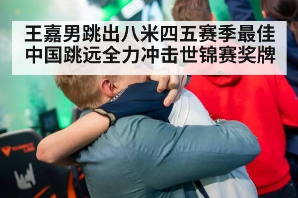 王嘉男跳出八米四五赛季最佳 中国跳远全力冲击世锦赛奖牌